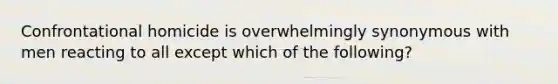 Confrontational homicide is overwhelmingly synonymous with men reacting to all except which of the following?