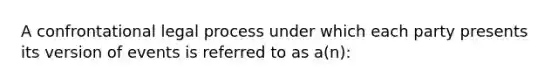 A confrontational legal process under which each party presents its version of events is referred to as a(n):