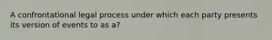 A confrontational legal process under which each party presents its version of events to as a?