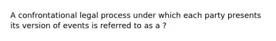 A confrontational legal process under which each party presents its version of events is referred to as a ?