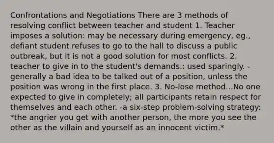 Confrontations and Negotiations There are 3 methods of resolving conflict between teacher and student 1. Teacher imposes a solution: may be necessary during emergency, eg., defiant student refuses to go to the hall to discuss a public outbreak, but it is not a good solution for most conflicts. 2. teacher to give in to the student's demands.: used sparingly. -generally a bad idea to be talked out of a position, unless the position was wrong in the first place. 3. No-lose method...No one expected to give in completely; all participants retain respect for themselves and each other. -a six-step problem-solving strategy: *the angrier you get with another person, the more you see the other as the villain and yourself as an innocent victim.*