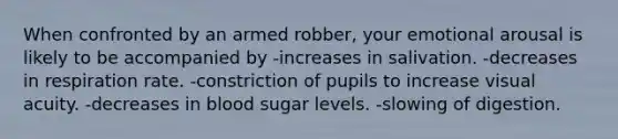 When confronted by an armed robber, your emotional arousal is likely to be accompanied by -increases in salivation. -decreases in respiration rate. -constriction of pupils to increase visual acuity. -decreases in blood sugar levels. -slowing of digestion.