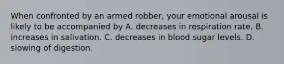 When confronted by an armed robber, your emotional arousal is likely to be accompanied by A. decreases in <a href='https://www.questionai.com/knowledge/kn7IdUPcFs-respiration-rate' class='anchor-knowledge'>respiration rate</a>. B. increases in salivation. C. decreases in blood sugar levels. D. slowing of digestion.