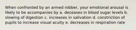 When confronted by an armed robber, your emotional arousal is likely to be accompanies by a. deceases in blood sugar levels b. slowing of digestion c. increases in salivation d. constriction of pupils to increase visual acuity e. decreases in respiration rate