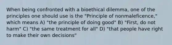 When being confronted with a bioethical dilemma, one of the principles one should use is the "Principle of nonmaleficence," which means A) "the principle of doing good" B) "First, do not harm" C) "the same treatment for all" D) "that people have right to make their own decisions"