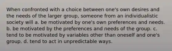 When confronted with a choice between one's own desires and the needs of the larger group, someone from an individualistic society will a. be motivated by one's own preferences and needs. b. be motivated by the preferences and needs of the group. c. tend to be motivated by variables other than oneself and one's group. d. tend to act in unpredictable ways.