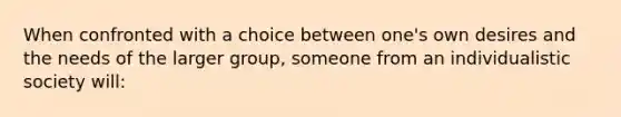 When confronted with a choice between one's own desires and the needs of the larger group, someone from an individualistic society will: