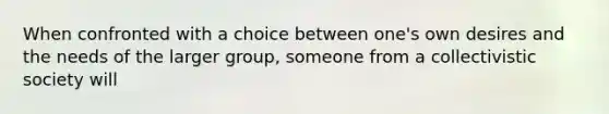 When confronted with a choice between one's own desires and the needs of the larger group, someone from a collectivistic society will