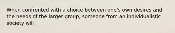 When confronted with a choice between one's own desires and the needs of the larger group, someone from an individualistic society will