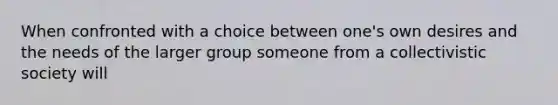 When confronted with a choice between one's own desires and the needs of the larger group someone from a collectivistic society will