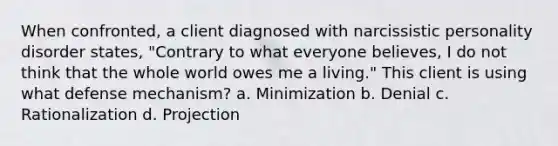 When confronted, a client diagnosed with narcissistic personality disorder states, "Contrary to what everyone believes, I do not think that the whole world owes me a living." This client is using what defense mechanism? a. Minimization b. Denial c. Rationalization d. Projection