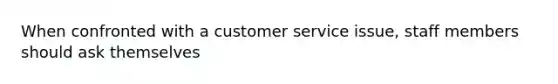 When confronted with a customer service issue, staff members should ask themselves