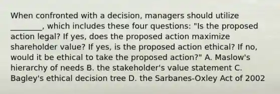 When confronted with a decision, managers should utilize ________, which includes these four questions: "Is the proposed action legal? If yes, does the proposed action maximize shareholder value? If yes, is the proposed action ethical? If no, would it be ethical to take the proposed action?" A. Maslow's hierarchy of needs B. the stakeholder's value statement C. Bagley's ethical decision tree D. the Sarbanes-Oxley Act of 2002