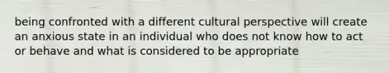 being confronted with a different cultural perspective will create an anxious state in an individual who does not know how to act or behave and what is considered to be appropriate