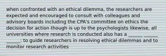 when confronted with an ethical dilemma, the researchers are expected and encouraged to consult with colleagues and advisory boards including the CPA's committee on ethics the decision for action though is up to the psychologists likewise, all universities where research is conducted also has a ______ ______ ______: to guide researchers in resolving ethical dilemmas and to monitor research activities