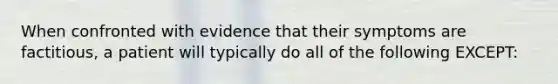 When confronted with evidence that their symptoms are factitious, a patient will typically do all of the following EXCEPT: