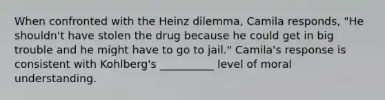 When confronted with the Heinz dilemma, Camila responds, "He shouldn't have stolen the drug because he could get in big trouble and he might have to go to jail." Camila's response is consistent with Kohlberg's __________ level of moral understanding.