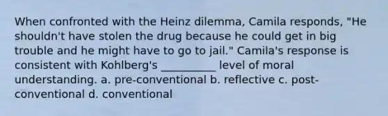 When confronted with the Heinz dilemma, Camila responds, "He shouldn't have stolen the drug because he could get in big trouble and he might have to go to jail." Camila's response is consistent with Kohlberg's __________ level of moral understanding. a. pre-conventional b. reflective c. post-conventional d. conventional