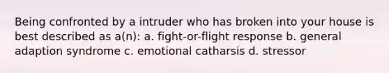 Being confronted by a intruder who has broken into your house is best described as a(n): a. fight-or-flight response b. general adaption syndrome c. emotional catharsis d. stressor