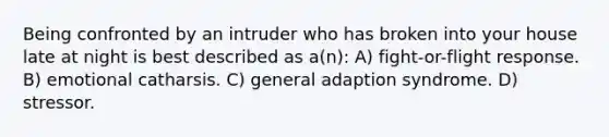 Being confronted by an intruder who has broken into your house late at night is best described as a(n): A) fight-or-flight response. B) emotional catharsis. C) general adaption syndrome. D) stressor.