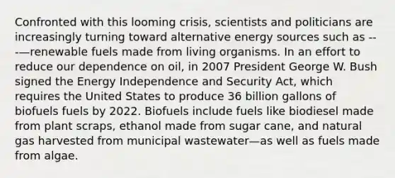 Confronted with this looming crisis, scientists and politicians are increasingly turning toward alternative energy sources such as ---—renewable fuels made from living organisms. In an effort to reduce our dependence on oil, in 2007 President George W. Bush signed the Energy Independence and Security Act, which requires the United States to produce 36 billion gallons of biofuels fuels by 2022. Biofuels include fuels like biodiesel made from plant scraps, ethanol made from sugar cane, and natural gas harvested from municipal wastewater—as well as fuels made from algae.