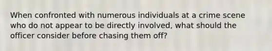 When confronted with numerous individuals at a crime scene who do not appear to be directly involved, what should the officer consider before chasing them off?