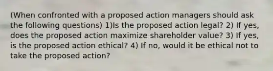 (When confronted with a proposed action managers should ask the following questions) 1)Is the proposed action legal? 2) If yes, does the proposed action maximize shareholder value? 3) If yes, is the proposed action ethical? 4) If no, would it be ethical not to take the proposed action?