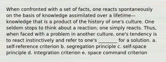 When confronted with a set of facts, one reacts spontaneously on the basis of knowledge assimilated over a lifetime—knowledge that is a product of the history of one's culture. One seldom stops to think about a reaction; one simply reacts. Thus, when faced with a problem in another culture, one's tendency is to react instinctively and refer to one's ________ for a solution. a. self-reference criterion b. segregation principle c. self-space principle d. integration criterion e. space command criterion