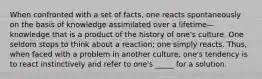 When confronted with a set of facts, one reacts spontaneously on the basis of knowledge assimilated over a lifetime—knowledge that is a product of the history of one's culture. One seldom stops to think about a reaction; one simply reacts. Thus, when faced with a problem in another culture, one's tendency is to react instinctively and refer to one's _____ for a solution.