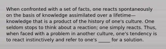 When confronted with a set of facts, one reacts spontaneously on the basis of knowledge assimilated over a lifetime—knowledge that is a product of the history of one's culture. One seldom stops to think about a reaction; one simply reacts. Thus, when faced with a problem in another culture, one's tendency is to react instinctively and refer to one's _____ for a solution.