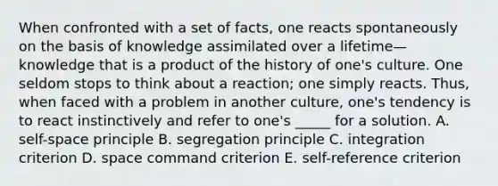 When confronted with a set of facts, one reacts spontaneously on the basis of knowledge assimilated over a lifetime—knowledge that is a product of the history of one's culture. One seldom stops to think about a reaction; one simply reacts. Thus, when faced with a problem in another culture, one's tendency is to react instinctively and refer to one's _____ for a solution. A. self-space principle B. segregation principle C. integration criterion D. space command criterion E. self-reference criterion