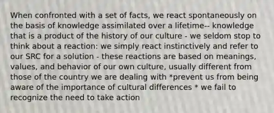 When confronted with a set of facts, we react spontaneously on the basis of knowledge assimilated over a lifetime-- knowledge that is a product of the history of our culture - we seldom stop to think about a reaction: we simply react instinctively and refer to our SRC for a solution - these reactions are based on meanings, values, and behavior of our own culture, usually different from those of the country we are dealing with *prevent us from being aware of the importance of cultural differences * we fail to recognize the need to take action