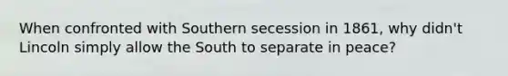 When confronted with Southern secession in 1861, why didn't Lincoln simply allow the South to separate in peace?