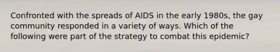 Confronted with the spreads of AIDS in the early 1980s, the gay community responded in a variety of ways. Which of the following were part of the strategy to combat this epidemic?