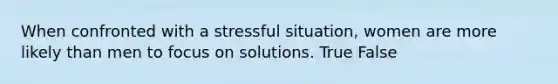 When confronted with a stressful situation, women are more likely than men to focus on solutions. True False