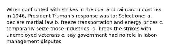 When confronted with strikes in the coal and railroad industries in 1946, President Truman's response was to: Select one: a. declare martial law b. freeze transportation and energy prices c. temporarily seize those industries. d. break the strikes with unemployed veterans e. say government had no role in labor-management disputes