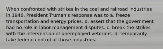 When confronted with strikes in the coal and railroad industries in 1946, President Truman's response was to a. freeze transportation and energy prices. b. assert that the government had no role in labor-management disputes. c. break the strikes with the intervention of unemployed veterans. d. temporarily take federal control of those industries.