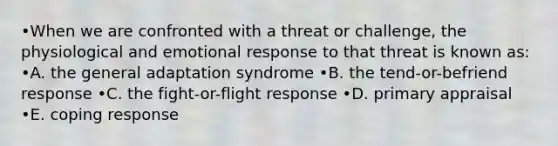 •When we are confronted with a threat or challenge, the physiological and emotional response to that threat is known as: •A. the general adaptation syndrome •B. the tend-or-befriend response •C. the fight-or-flight response •D. primary appraisal •E. coping response