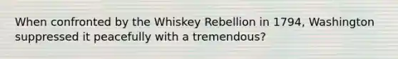 When confronted by the Whiskey Rebellion in 1794, Washington suppressed it peacefully with a tremendous?