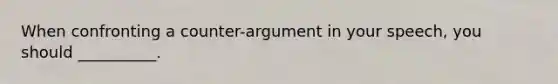 When confronting a counter-argument in your speech, you should __________.