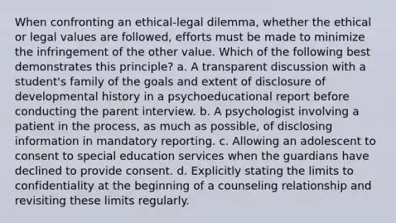 When confronting an ethical-legal dilemma, whether the ethical or legal values are followed, efforts must be made to minimize the infringement of the other value. Which of the following best demonstrates this principle? a. A transparent discussion with a student's family of the goals and extent of disclosure of developmental history in a psychoeducational report before conducting the parent interview. b. A psychologist involving a patient in the process, as much as possible, of disclosing information in mandatory reporting. c. Allowing an adolescent to consent to special education services when the guardians have declined to provide consent. d. Explicitly stating the limits to confidentiality at the beginning of a counseling relationship and revisiting these limits regularly.