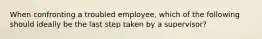 When confronting a troubled employee, which of the following should ideally be the last step taken by a supervisor?