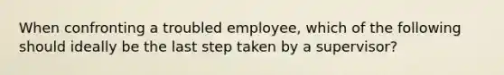 When confronting a troubled employee, which of the following should ideally be the last step taken by a supervisor?