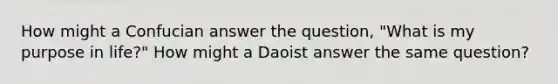 How might a Confucian answer the question, "What is my purpose in life?" How might a Daoist answer the same question?