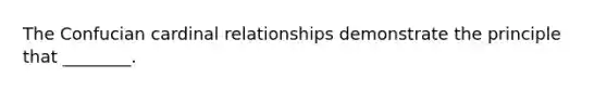 The Confucian cardinal relationships demonstrate the principle that ________.