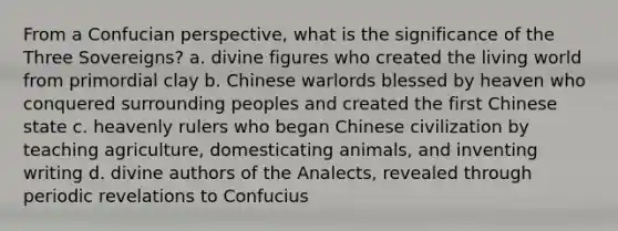 From a Confucian perspective, what is the significance of the Three Sovereigns? a. divine figures who created the living world from primordial clay b. Chinese warlords blessed by heaven who conquered surrounding peoples and created the first Chinese state c. heavenly rulers who began Chinese civilization by teaching agriculture, domesticating animals, and inventing writing d. divine authors of the Analects, revealed through periodic revelations to Confucius