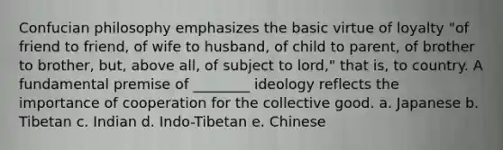 Confucian philosophy emphasizes the basic virtue of loyalty "of friend to friend, of wife to husband, of child to parent, of brother to brother, but, above all, of subject to lord," that is, to country. A fundamental premise of ________ ideology reflects the importance of cooperation for the collective good. a. Japanese b. Tibetan c. Indian d. Indo-Tibetan e. Chinese