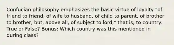 Confucian philosophy emphasizes the basic virtue of loyalty "of friend to friend, of wife to husband, of child to parent, of brother to brother, but, above all, of subject to lord," that is, to country. True or False? Bonus: Which country was this mentioned in during class?