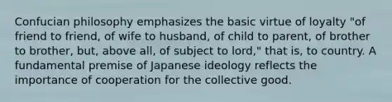 Confucian philosophy emphasizes the basic virtue of loyalty "of friend to friend, of wife to husband, of child to parent, of brother to brother, but, above all, of subject to lord," that is, to country. A fundamental premise of Japanese ideology reflects the importance of cooperation for the collective good.