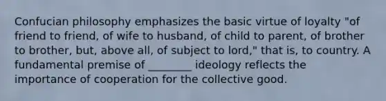 Confucian philosophy emphasizes the basic virtue of loyalty "of friend to friend, of wife to husband, of child to parent, of brother to brother, but, above all, of subject to lord," that is, to country. A fundamental premise of ________ ideology reflects the importance of cooperation for the collective good.